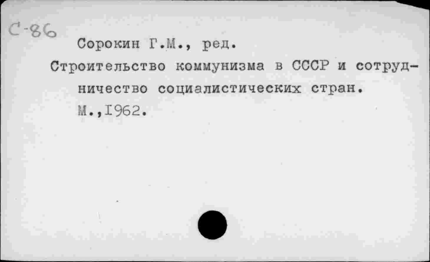 ﻿с
Сорокин Г.М., ред.
Строительство коммунизма в СССР и сотрудничество социалистических стран, М.,1962.